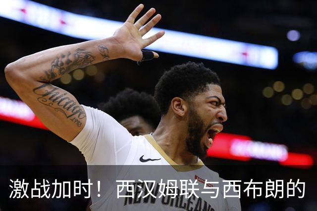 激战加时！西汉姆联与西布朗的“耐力赛”开启